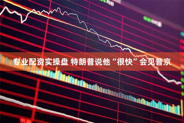 专业配资实操盘 特朗普说他“很快”会见普京