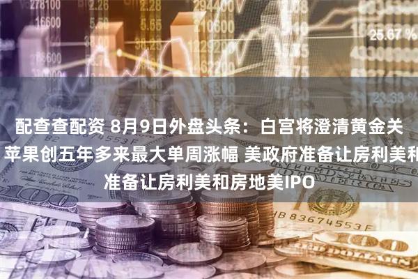 配查查配资 8月9日外盘头条：白宫将澄清黄金关税错误信息 苹果创五年多来最大单周涨幅 美政府准备让房利美和房地美IPO