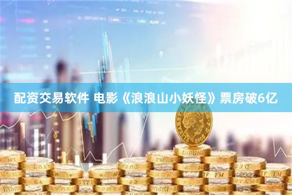配资交易软件 电影《浪浪山小妖怪》票房破6亿