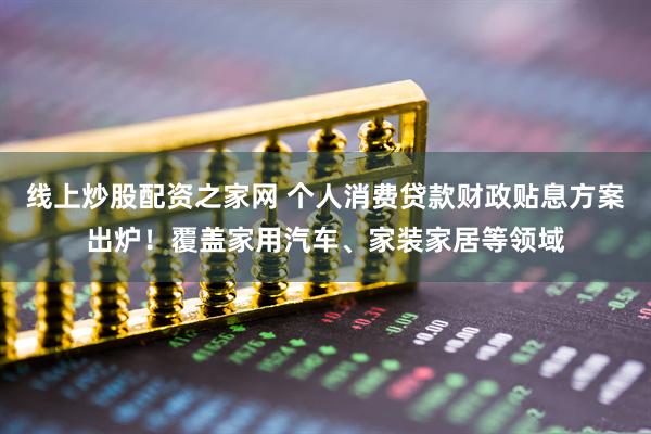 线上炒股配资之家网 个人消费贷款财政贴息方案出炉！覆盖家用汽车、家装家居等领域
