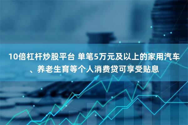 10倍杠杆炒股平台 单笔5万元及以上的家用汽车、养老生育等个人消费贷可享受贴息