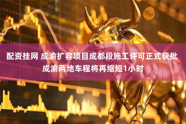 配资挂网 成渝扩容项目成都段施工许可正式获批 成渝两地车程将再缩短1小时