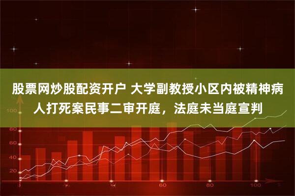 股票网炒股配资开户 大学副教授小区内被精神病人打死案民事二审开庭，法庭未当庭宣判