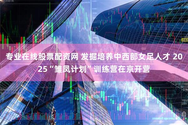 专业在线股票配资网 发掘培养中西部女足人才 2025“雏凤计划”训练营在京开营