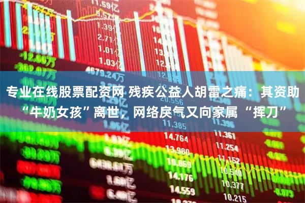 专业在线股票配资网 残疾公益人胡雷之痛：其资助“牛奶女孩”离世，网络戾气又向家属 “挥刀”