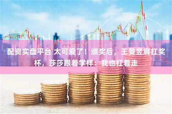 配资实盘平台 太可爱了！颁奖后，王曼昱肩扛奖杯，莎莎跟着学样：我也扛着走