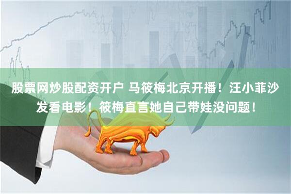 股票网炒股配资开户 马筱梅北京开播！汪小菲沙发看电影！筱梅直言她自己带娃没问题！
