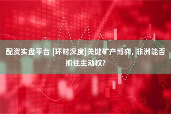 配资实盘平台 [环时深度]关键矿产博弈, 非洲能否抓住主动权?