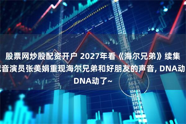 股票网炒股配资开户 2027年看《海尔兄弟》续集! 配音演员张美娟重现海尔兄弟和好朋友的声音, DNA动了~