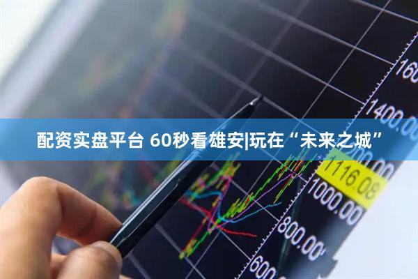 配资实盘平台 60秒看雄安|玩在“未来之城”