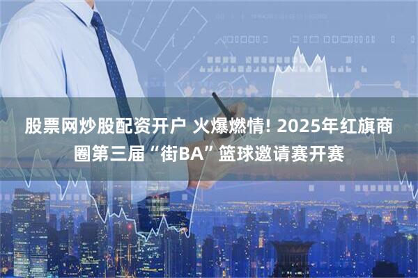 股票网炒股配资开户 火爆燃情! 2025年红旗商圈第三届“街BA”篮球邀请赛开赛