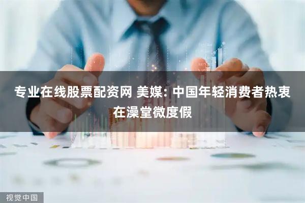专业在线股票配资网 美媒: 中国年轻消费者热衷在澡堂微度假
