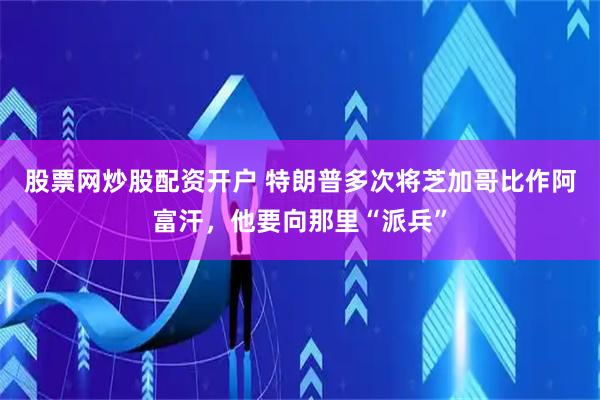 股票网炒股配资开户 特朗普多次将芝加哥比作阿富汗，他要向那里“派兵”