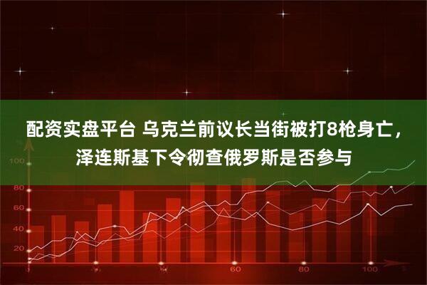 配资实盘平台 乌克兰前议长当街被打8枪身亡，泽连斯基下令彻查俄罗斯是否参与