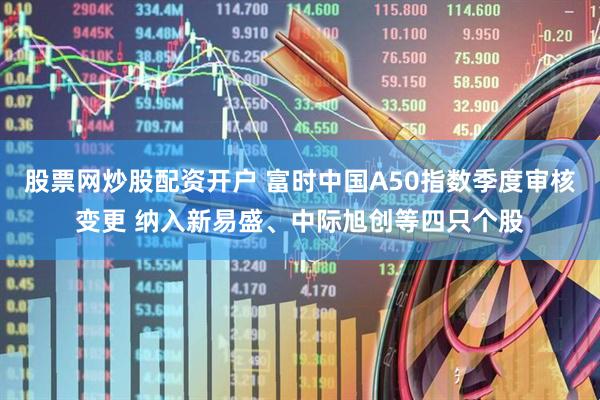 股票网炒股配资开户 富时中国A50指数季度审核变更 纳入新易盛、中际旭创等四只个股
