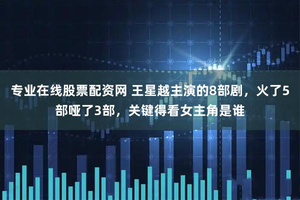 专业在线股票配资网 王星越主演的8部剧，火了5部哑了3部，关键得看女主角是谁