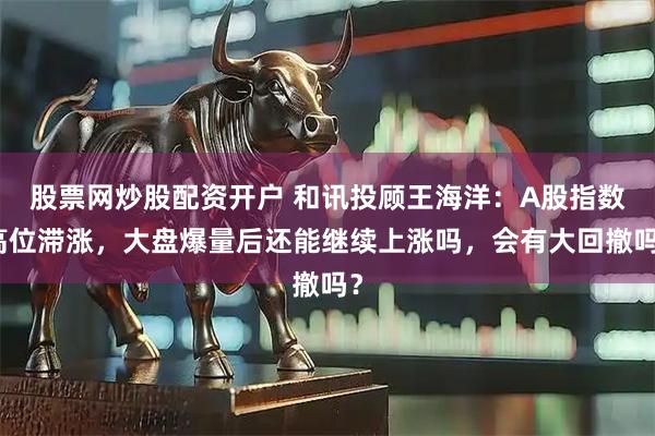 股票网炒股配资开户 和讯投顾王海洋：A股指数高位滞涨，大盘爆量后还能继续上涨吗，会有大回撤吗？