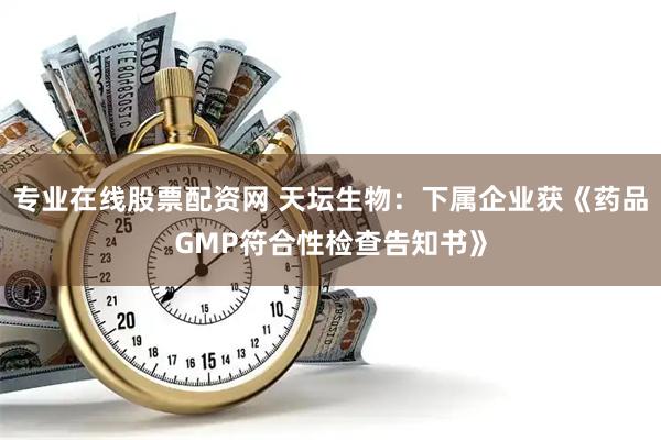 专业在线股票配资网 天坛生物：下属企业获《药品GMP符合性检查告知书》