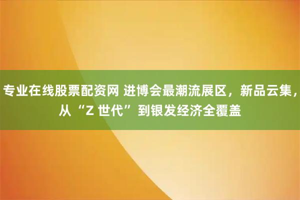 专业在线股票配资网 进博会最潮流展区，新品云集，从 “Z 世代” 到银发经济全覆盖