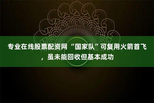 专业在线股票配资网 “国家队”可复用火箭首飞，虽未能回收但基本成功