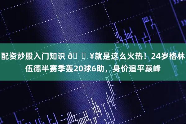 配资炒股入门知识 🔥就是这么火热！24岁格林伍德半赛季轰20球6助，身价追平巅峰