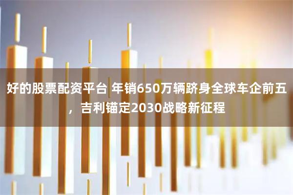 好的股票配资平台 年销650万辆跻身全球车企前五，吉利锚定2030战略新征程