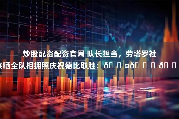 炒股配资配资官网 队长担当，劳塔罗社媒晒全队相拥照庆祝德比取胜：🖤💙🙏