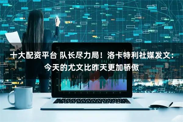 十大配资平台 队长尽力局！洛卡特利社媒发文：今天的尤文比昨天更加骄傲