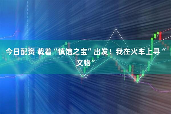 今日配资 载着“镇馆之宝”出发！我在火车上寻“文物”