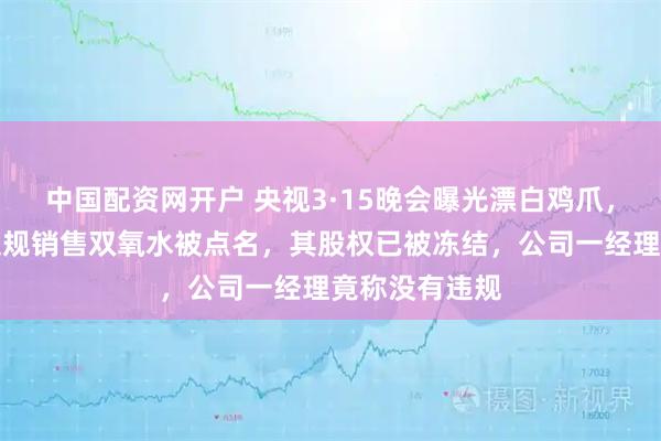 中国配资网开户 央视3·15晚会曝光漂白鸡爪,河南一企业违规销售双氧水被点名,其股权已被冻结,公司一经理竟称没有违规