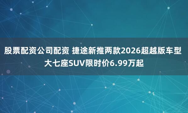 股票配资公司配资 捷途新推两款2026超越版车型 大七座SUV限时价6.99万起