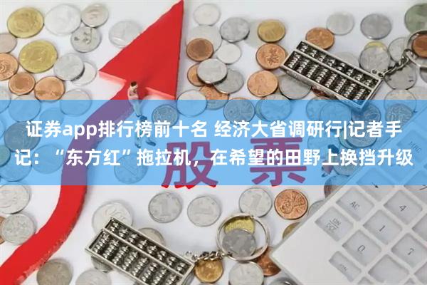 证券app排行榜前十名 经济大省调研行|记者手记：“东方红”拖拉机，在希望的田野上换挡升级