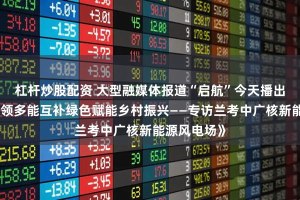 杠杆炒股配资 大型融媒体报道“启航”今天播出：《风电引领多能互补绿色赋能乡村振兴——专访兰考中广核新能源风电场》