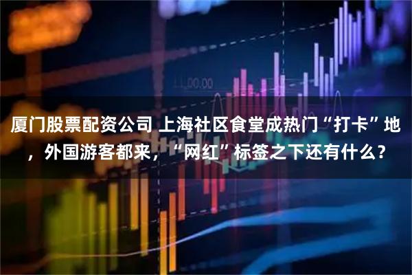厦门股票配资公司 上海社区食堂成热门“打卡”地，外国游客都来，“网红”标签之下还有什么？