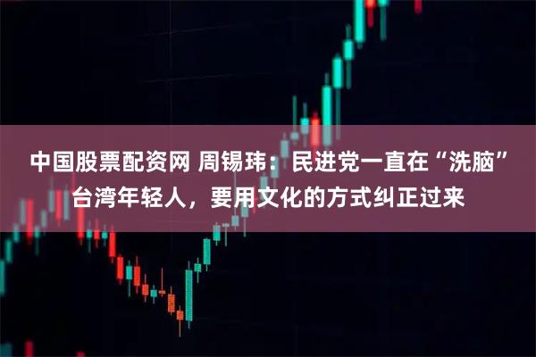 中国股票配资网 周锡玮：民进党一直在“洗脑”台湾年轻人，要用文化的方式纠正过来