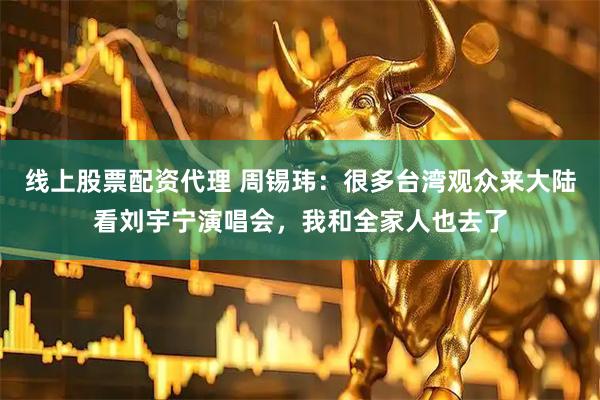 线上股票配资代理 周锡玮：很多台湾观众来大陆看刘宇宁演唱会，我和全家人也去了